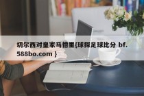 切尔西对皇家马德里{球探足球比分 bf.588bo.com }