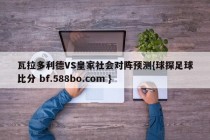 瓦拉多利德VS皇家社会对阵预测{球探足球比分 bf.588bo.com }